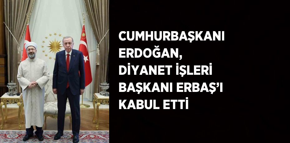 CUMHURBAŞKANI ERDOĞAN, DİYANET İŞLERİ BAŞKANI ERBAŞ’I KABUL ETTİ