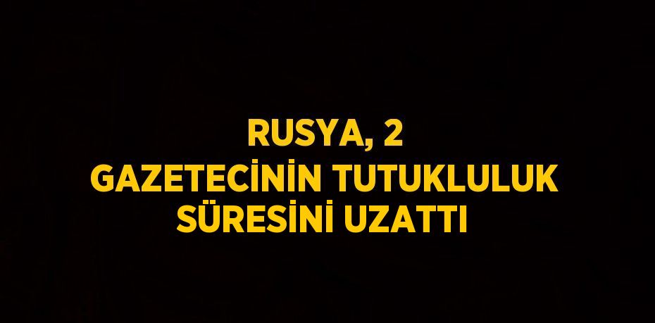 RUSYA, 2 GAZETECİNİN TUTUKLULUK SÜRESİNİ UZATTI