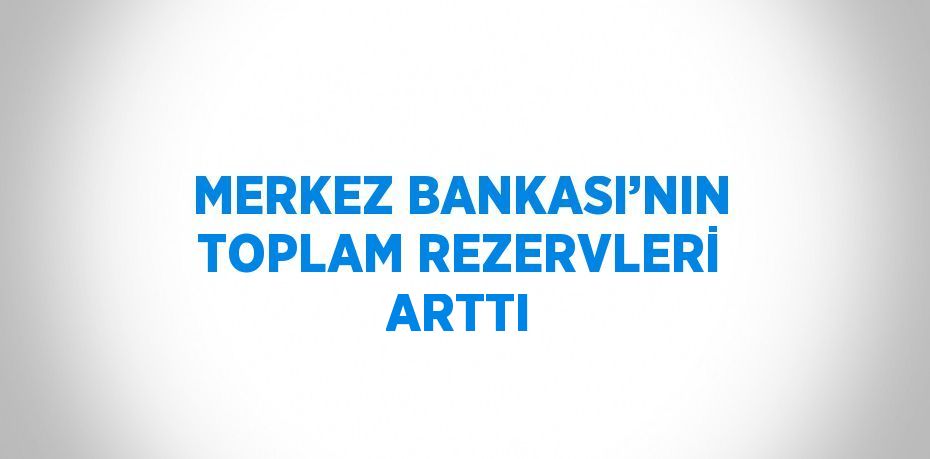 MERKEZ BANKASI’NIN TOPLAM REZERVLERİ ARTTI