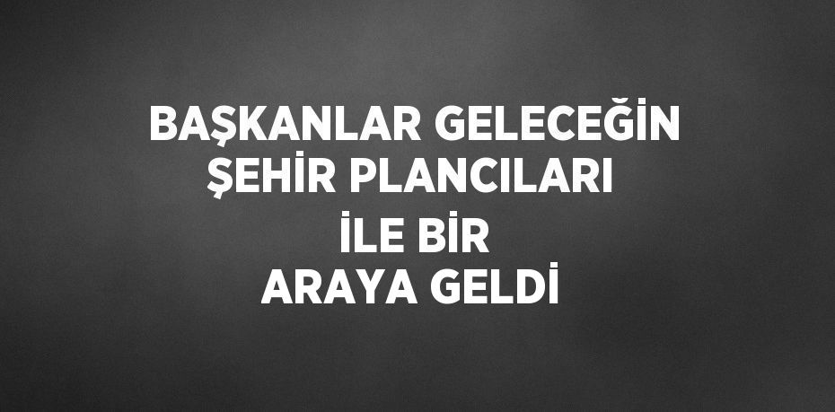 BAŞKANLAR GELECEĞİN ŞEHİR PLANCILARI İLE BİR ARAYA GELDİ