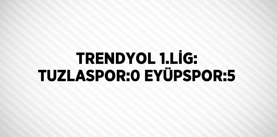 TRENDYOL 1.LİG: TUZLASPOR:0 EYÜPSPOR:5