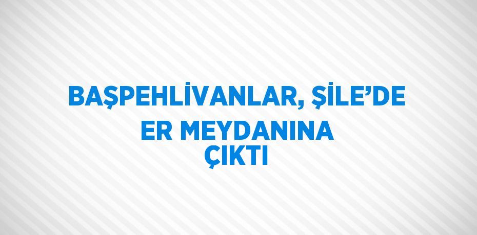 BAŞPEHLİVANLAR, ŞİLE’DE ER MEYDANINA ÇIKTI