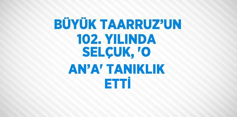 BÜYÜK TAARRUZ’UN 102. YILINDA SELÇUK, 'O AN’A' TANIKLIK ETTİ