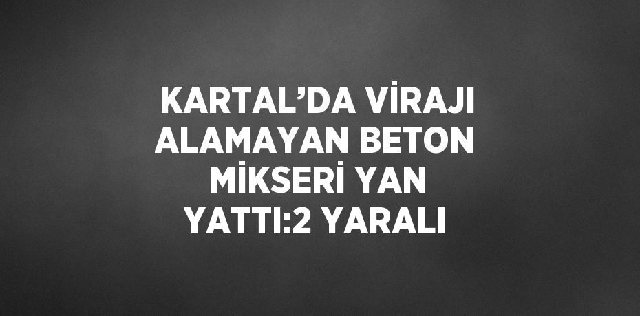 KARTAL’DA VİRAJI ALAMAYAN BETON MİKSERİ YAN YATTI:2 YARALI