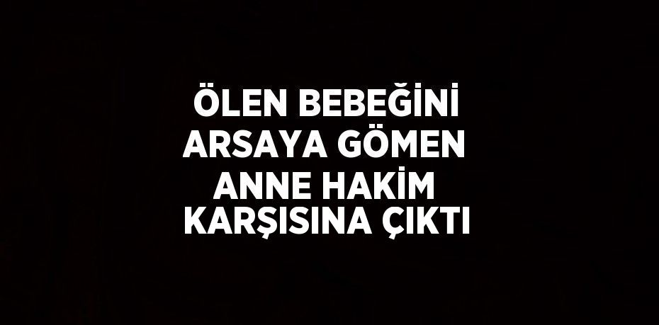 ÖLEN BEBEĞİNİ ARSAYA GÖMEN ANNE HAKİM KARŞISINA ÇIKTI