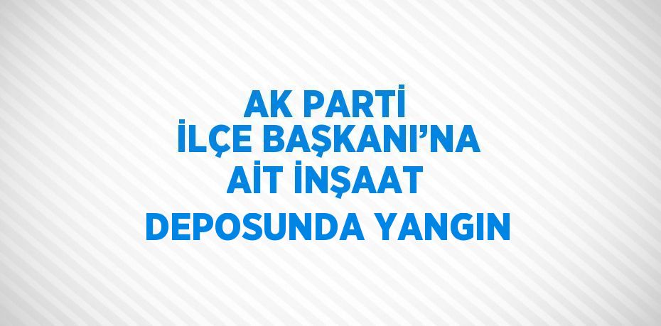 AK PARTİ İLÇE BAŞKANI’NA AİT İNŞAAT DEPOSUNDA YANGIN