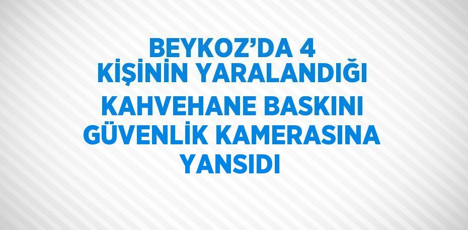 BEYKOZ’DA 4 KİŞİNİN YARALANDIĞI KAHVEHANE BASKINI GÜVENLİK KAMERASINA YANSIDI