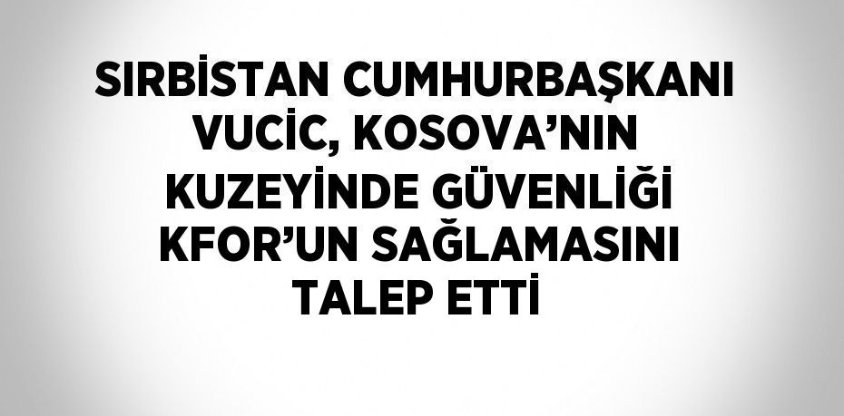 SIRBİSTAN CUMHURBAŞKANI VUCİC, KOSOVA’NIN KUZEYİNDE GÜVENLİĞİ KFOR’UN SAĞLAMASINI TALEP ETTİ