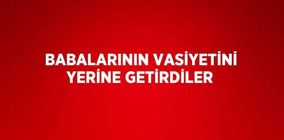 BABALARININ VASİYETİNİ YERİNE GETİRDİLER