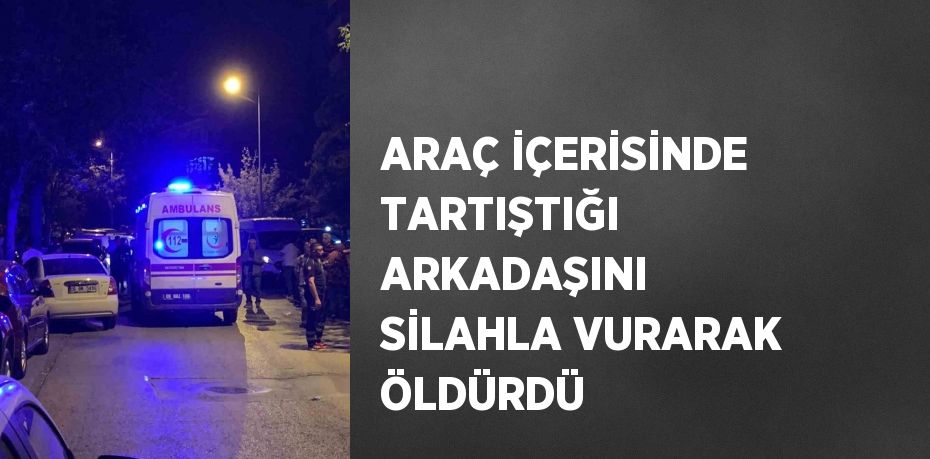 ARAÇ İÇERİSİNDE TARTIŞTIĞI ARKADAŞINI SİLAHLA VURARAK ÖLDÜRDÜ