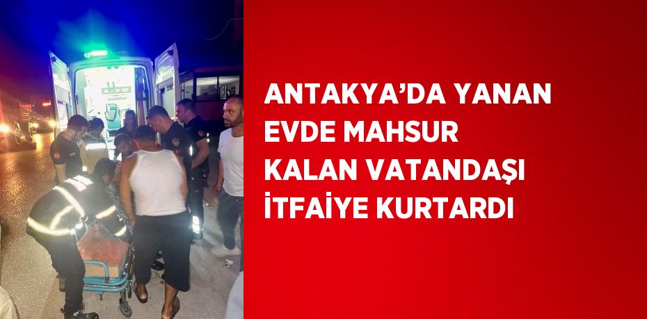 ANTAKYA’DA YANAN EVDE MAHSUR KALAN VATANDAŞI İTFAİYE KURTARDI