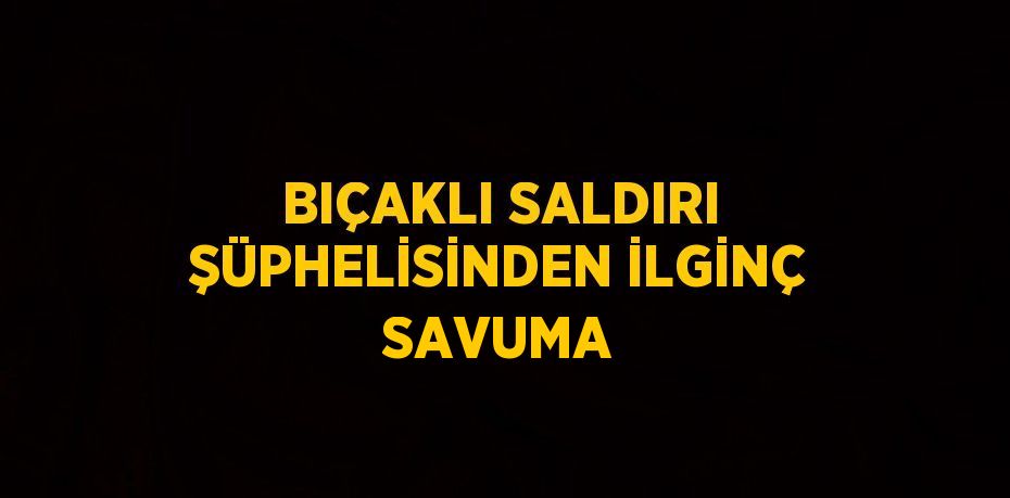 BIÇAKLI SALDIRI ŞÜPHELİSİNDEN İLGİNÇ SAVUMA