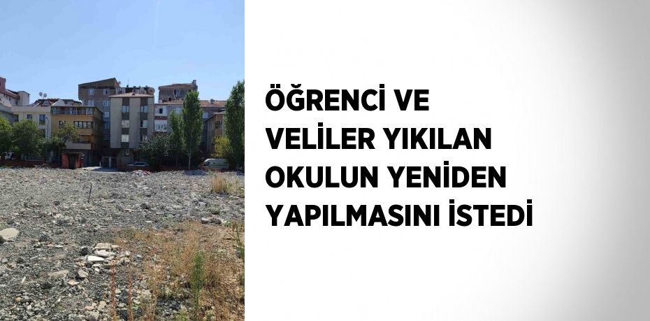 ÖĞRENCİ VE VELİLER YIKILAN OKULUN YENİDEN YAPILMASINI İSTEDİ