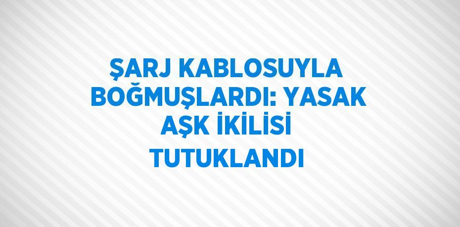 ŞARJ KABLOSUYLA BOĞMUŞLARDI: YASAK AŞK İKİLİSİ TUTUKLANDI