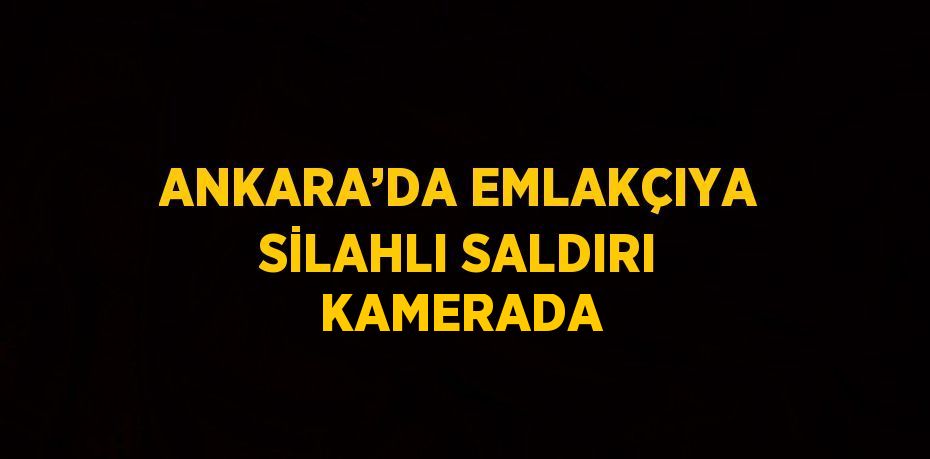 ANKARA’DA EMLAKÇIYA SİLAHLI SALDIRI KAMERADA