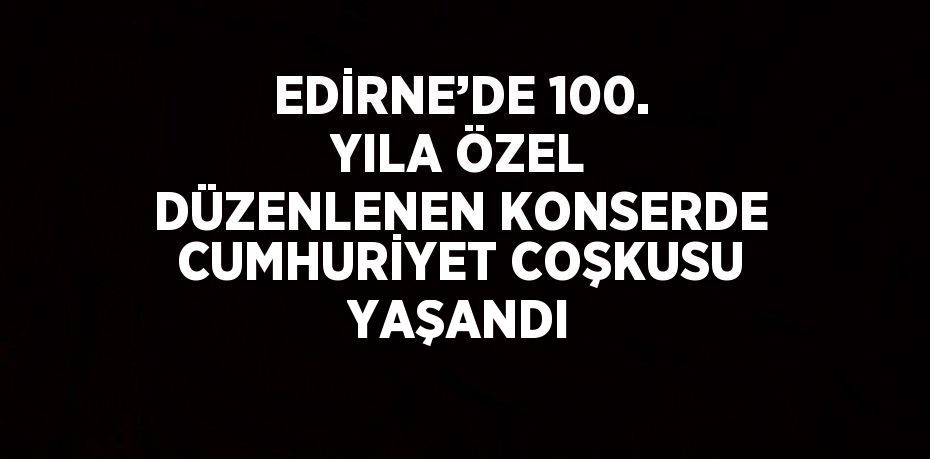 EDİRNE’DE 100. YILA ÖZEL DÜZENLENEN KONSERDE CUMHURİYET COŞKUSU YAŞANDI