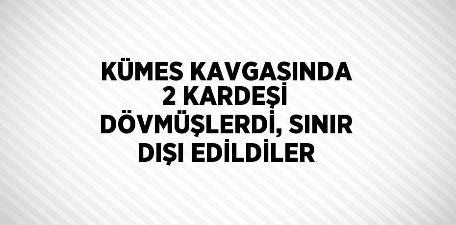 KÜMES KAVGASINDA 2 KARDEŞİ DÖVMÜŞLERDİ, SINIR DIŞI EDİLDİLER