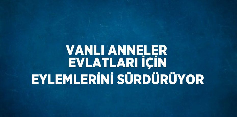 VANLI ANNELER EVLATLARI İÇİN EYLEMLERİNİ SÜRDÜRÜYOR