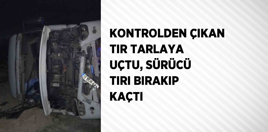 KONTROLDEN ÇIKAN TIR TARLAYA UÇTU, SÜRÜCÜ TIRI BIRAKIP KAÇTI