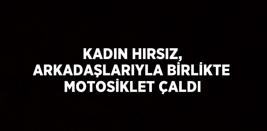 KADIN HIRSIZ, ARKADAŞLARIYLA BİRLİKTE MOTOSİKLET ÇALDI