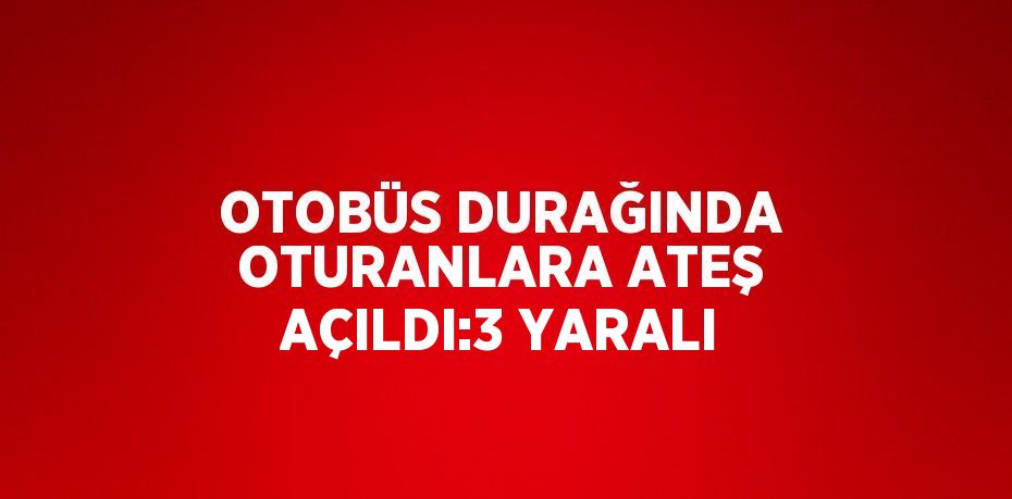 OTOBÜS DURAĞINDA OTURANLARA ATEŞ AÇILDI:3 YARALI