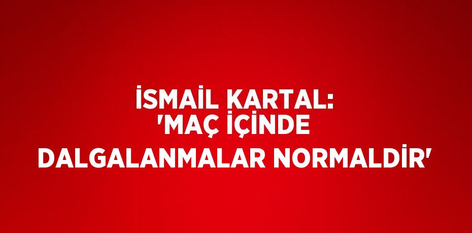 İSMAİL KARTAL: 'MAÇ İÇİNDE DALGALANMALAR NORMALDİR'