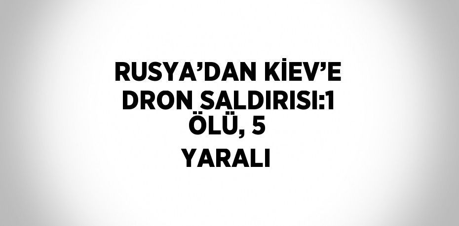 RUSYA’DAN KİEV’E DRON SALDIRISI:1 ÖLÜ, 5 YARALI