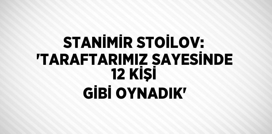 STANİMİR STOİLOV: 'TARAFTARIMIZ SAYESİNDE 12 KİŞİ GİBİ OYNADIK'