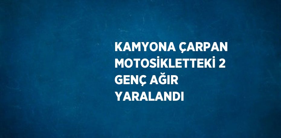 KAMYONA ÇARPAN MOTOSİKLETTEKİ 2 GENÇ AĞIR YARALANDI