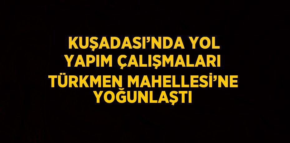 KUŞADASI’NDA YOL YAPIM ÇALIŞMALARI TÜRKMEN MAHELLESİ’NE YOĞUNLAŞTI