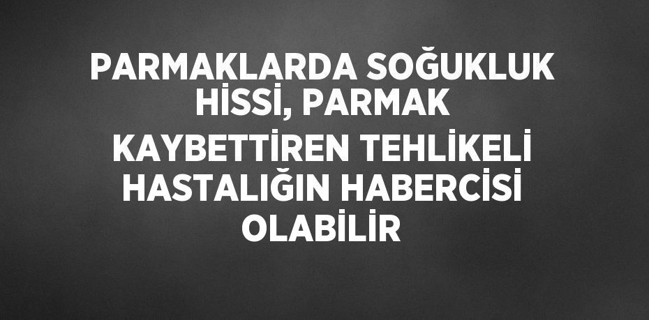 PARMAKLARDA SOĞUKLUK HİSSİ, PARMAK KAYBETTİREN TEHLİKELİ HASTALIĞIN HABERCİSİ OLABİLİR