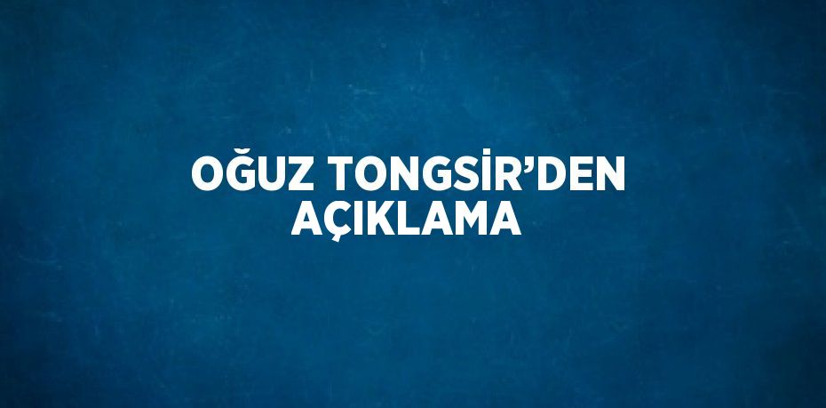 OĞUZ TONGSİR’DEN AÇIKLAMA