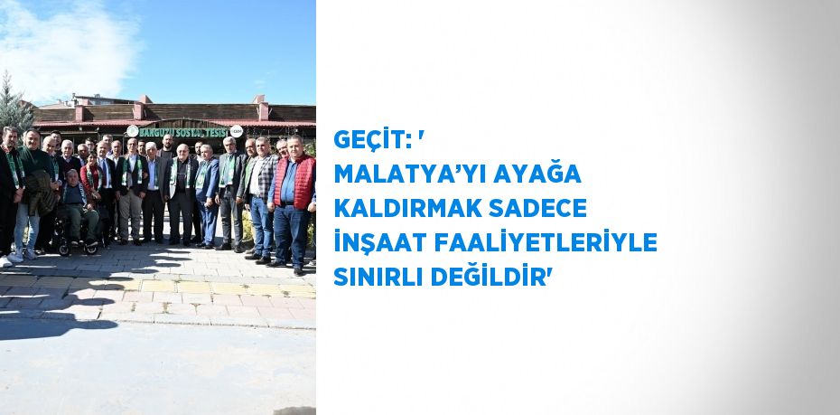 GEÇİT: ' MALATYA’YI AYAĞA KALDIRMAK SADECE İNŞAAT FAALİYETLERİYLE SINIRLI DEĞİLDİR'