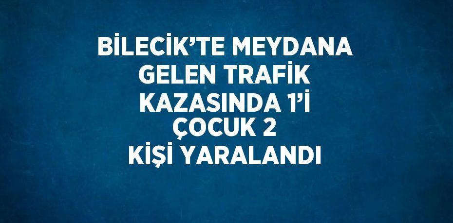 BİLECİK’TE MEYDANA GELEN TRAFİK KAZASINDA 1’İ ÇOCUK 2 KİŞİ YARALANDI