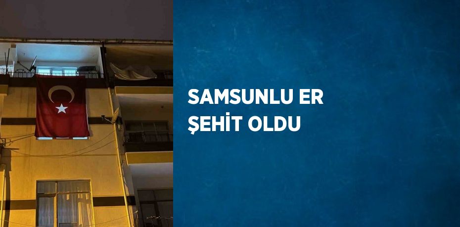 SAMSUNLU ER ŞEHİT OLDU