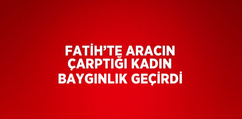 FATİH’TE ARACIN ÇARPTIĞI KADIN BAYGINLIK GEÇİRDİ