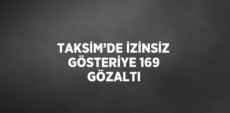 TAKSİM’DE İZİNSİZ GÖSTERİYE 169 GÖZALTI