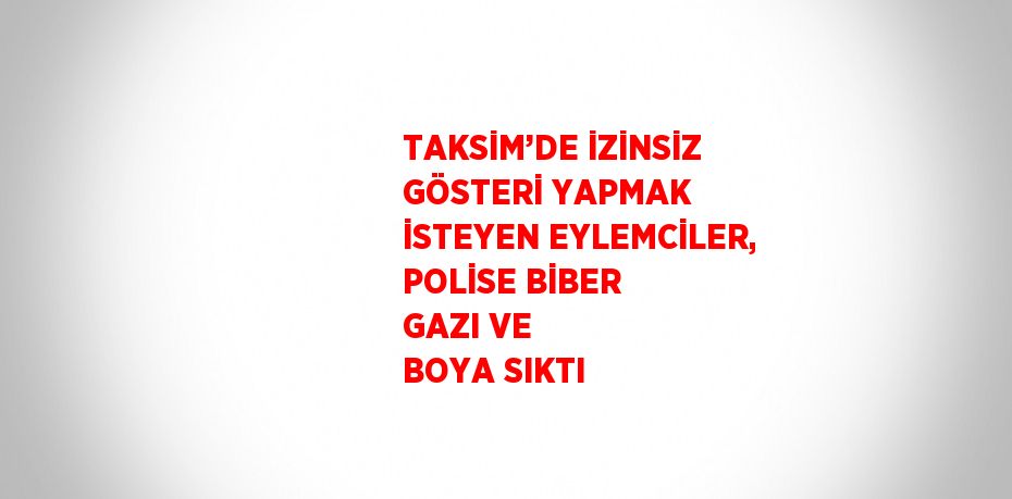 TAKSİM’DE İZİNSİZ GÖSTERİ YAPMAK İSTEYEN EYLEMCİLER, POLİSE BİBER GAZI VE BOYA SIKTI