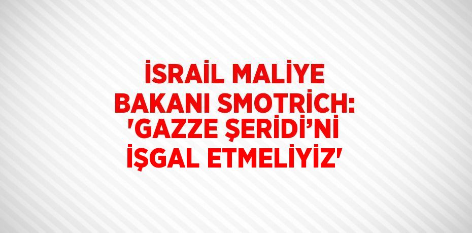 İSRAİL MALİYE BAKANI SMOTRİCH: 'GAZZE ŞERİDİ’Nİ İŞGAL ETMELİYİZ'