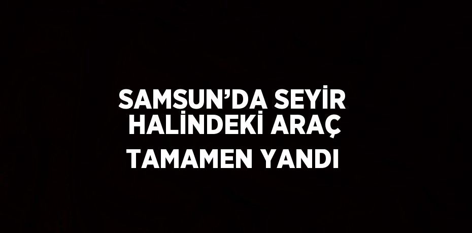 SAMSUN’DA SEYİR HALİNDEKİ ARAÇ TAMAMEN YANDI