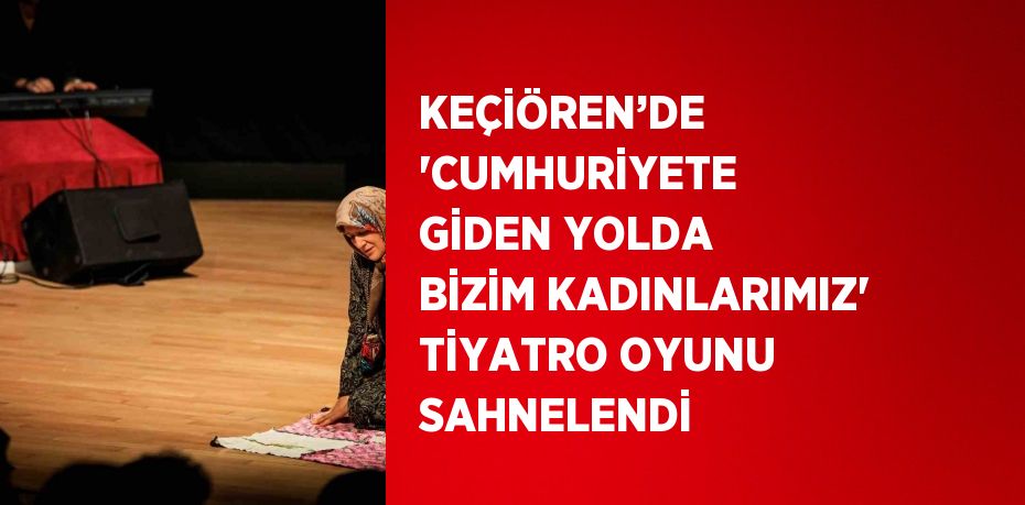 KEÇİÖREN’DE 'CUMHURİYETE GİDEN YOLDA BİZİM KADINLARIMIZ' TİYATRO OYUNU SAHNELENDİ