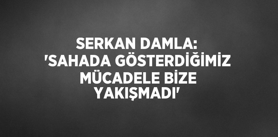 SERKAN DAMLA: 'SAHADA GÖSTERDİĞİMİZ MÜCADELE BİZE YAKIŞMADI'