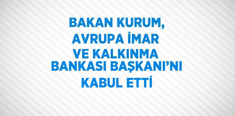 BAKAN KURUM, AVRUPA İMAR VE KALKINMA BANKASI BAŞKANI’NI KABUL ETTİ