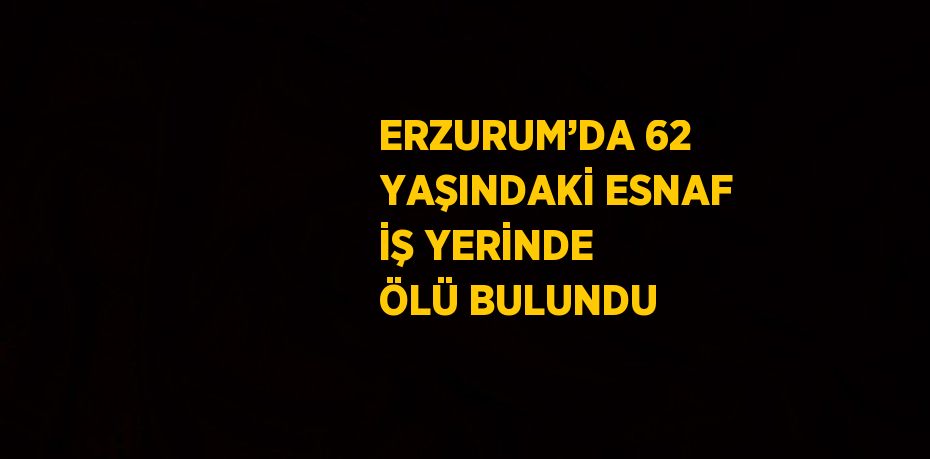 ERZURUM’DA 62 YAŞINDAKİ ESNAF İŞ YERİNDE ÖLÜ BULUNDU