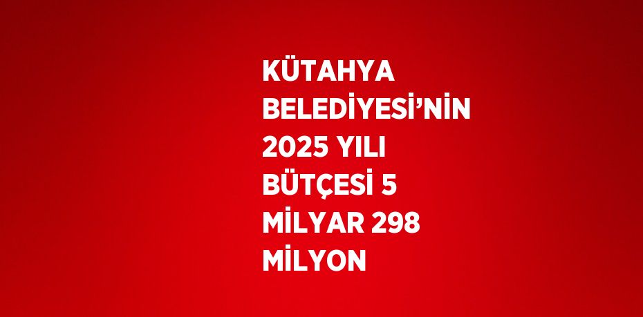 KÜTAHYA BELEDİYESİ’NİN 2025 YILI BÜTÇESİ 5 MİLYAR 298 MİLYON