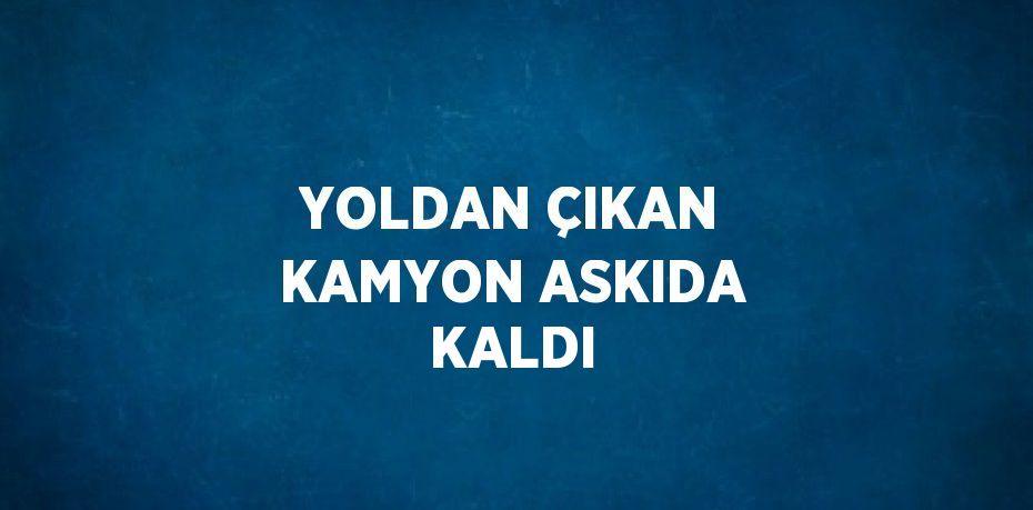 YOLDAN ÇIKAN KAMYON ASKIDA KALDI