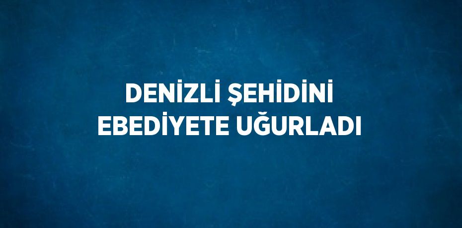 DENİZLİ ŞEHİDİNİ EBEDİYETE UĞURLADI