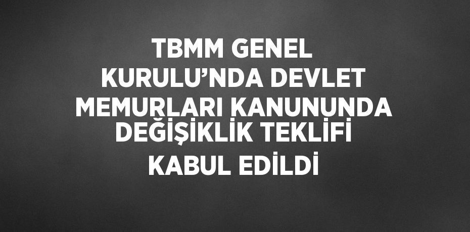 TBMM GENEL KURULU’NDA DEVLET MEMURLARI KANUNUNDA DEĞİŞİKLİK TEKLİFİ KABUL EDİLDİ