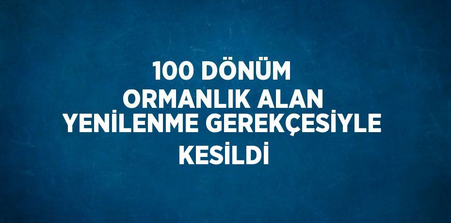 100 DÖNÜM ORMANLIK ALAN YENİLENME GEREKÇESİYLE KESİLDİ