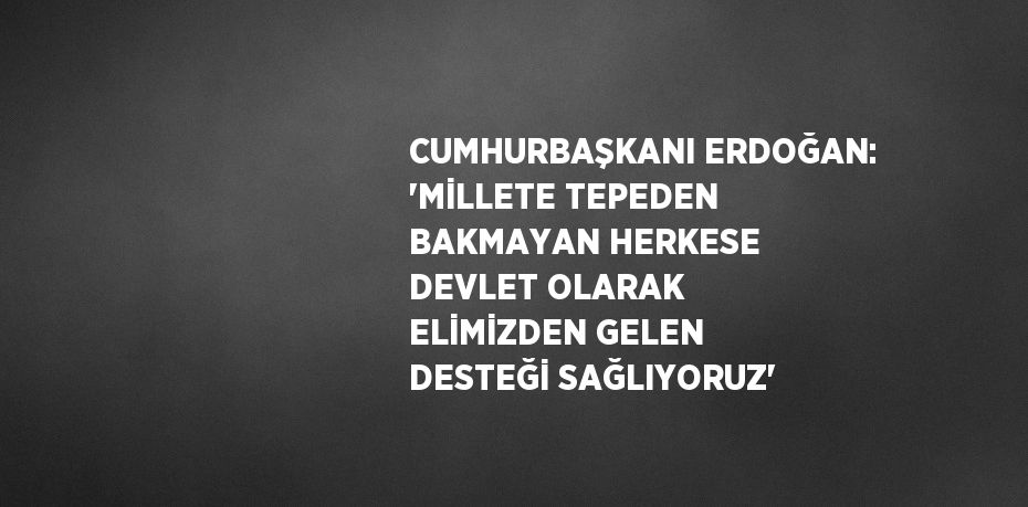 CUMHURBAŞKANI ERDOĞAN: 'MİLLETE TEPEDEN BAKMAYAN HERKESE DEVLET OLARAK ELİMİZDEN GELEN DESTEĞİ SAĞLIYORUZ'